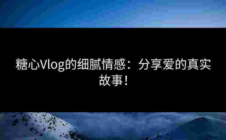 糖心Vlog的细腻情感：分享爱的真实故事！