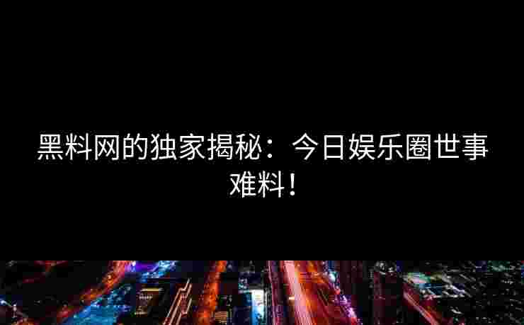 黑料网的独家揭秘：今日娱乐圈世事难料！