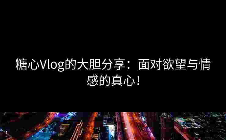 糖心Vlog的大胆分享：面对欲望与情感的真心！
