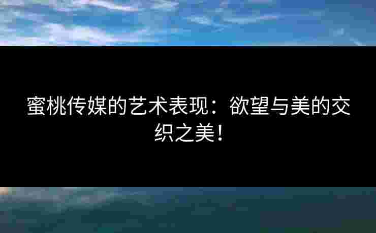蜜桃传媒的艺术表现：欲望与美的交织之美！