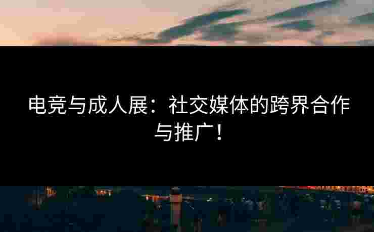 电竞与成人展:社交媒体的跨界合作与推广! 电竞与成人展:社交媒体的跨界合作与推广!