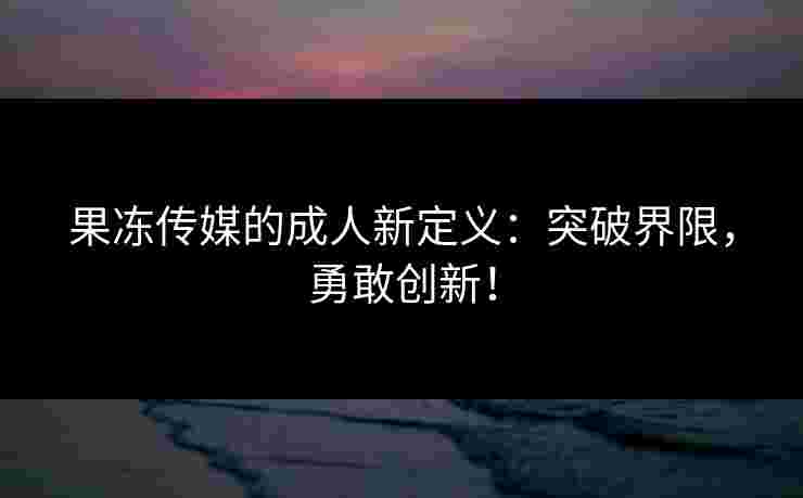果冻传媒的成人新定义：突破界限，勇敢创新！