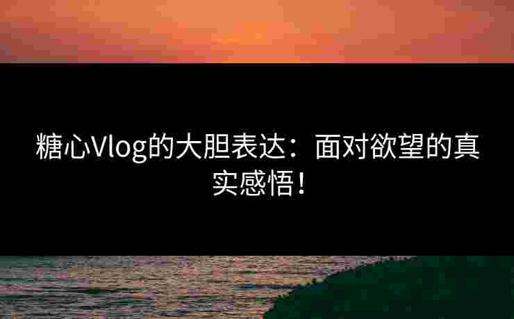 糖心Vlog的大胆表达：面对欲望的真实感悟！