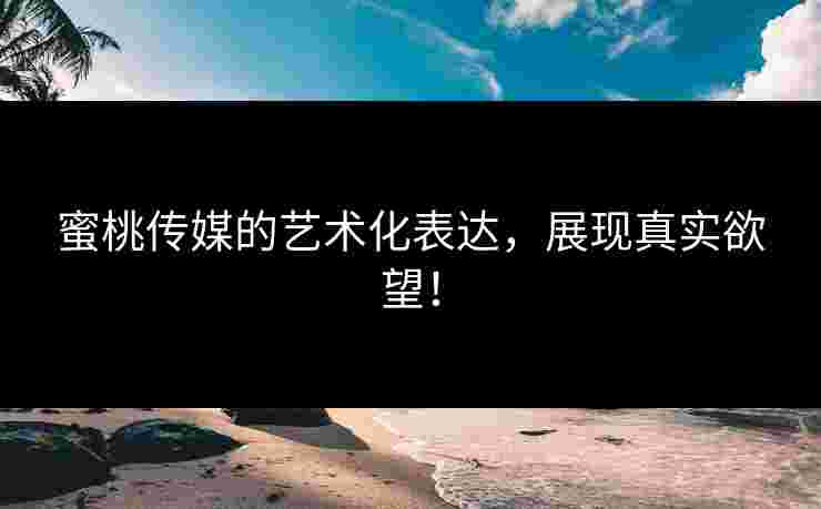 蜜桃传媒的艺术化表达，展现真实欲望！