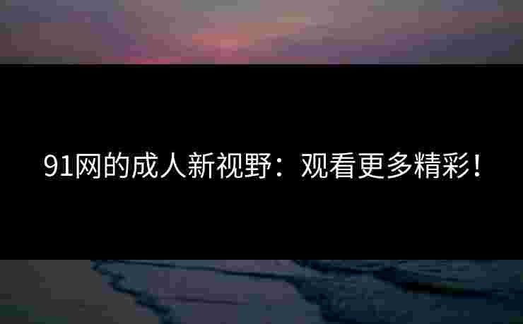 91网的成人新视野：观看更多精彩！