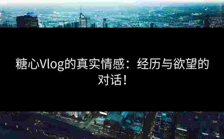 糖心Vlog的真实情感：经历与欲望的对话！