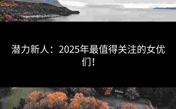 潜力新人：2025年最值得关注的女优们！