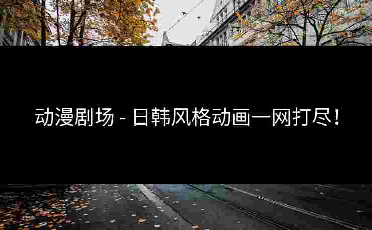 动漫剧场 - 日韩风格动画一网打尽！