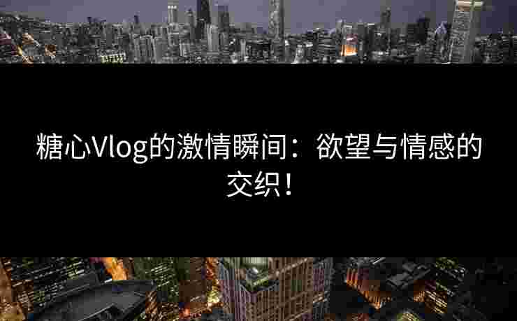 糖心Vlog的激情瞬间：欲望与情感的交织！