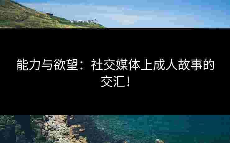 能力与欲望：社交媒体上成人故事的交汇！