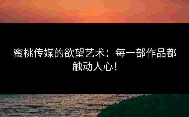 蜜桃传媒的欲望艺术：每一部作品都触动人心！