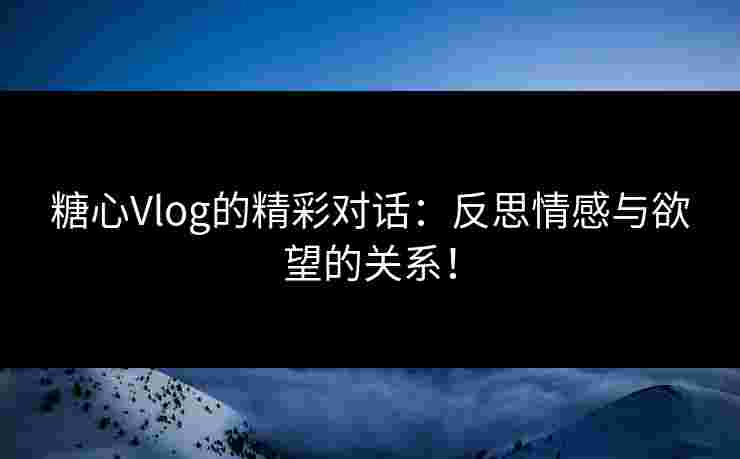糖心Vlog的精彩对话：反思情感与欲望的关系！