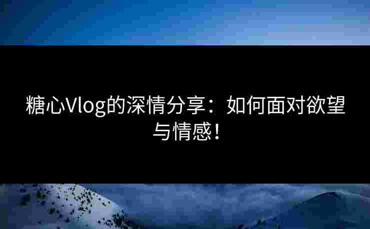 糖心Vlog的深情分享：如何面对欲望与情感！