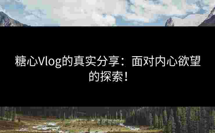 糖心Vlog的真实分享：面对内心欲望的探索！
