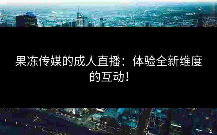 果冻传媒的成人直播:体验全新维度的互动! 果冻传媒的成人直播:体验全新维度的互动!