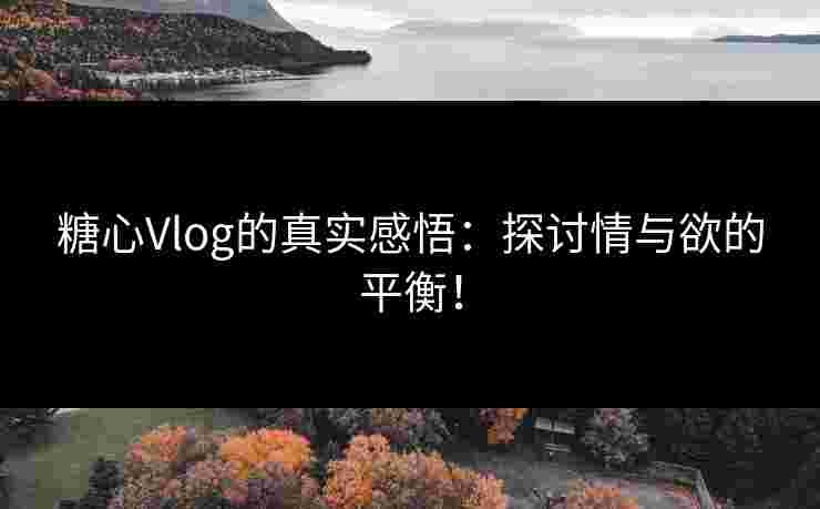 糖心Vlog的真实感悟：探讨情与欲的平衡！