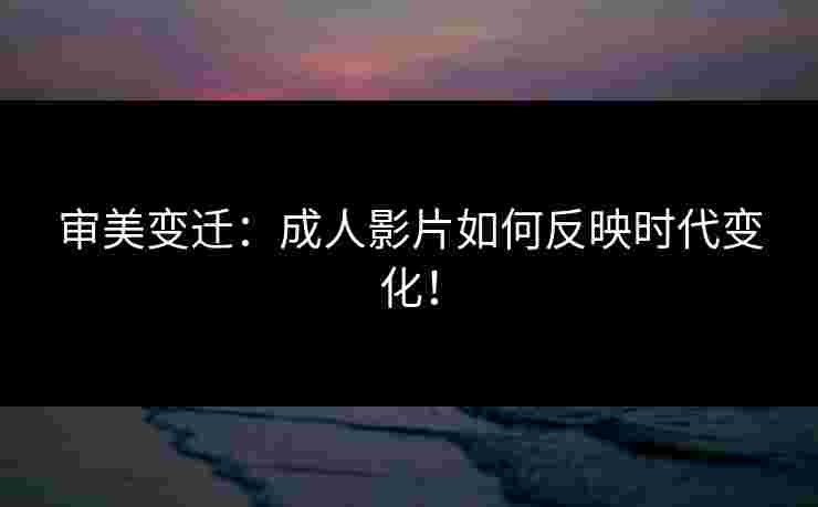 审美变迁：成人影片如何反映时代变化！