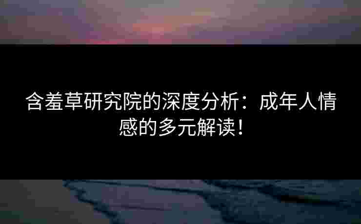 含羞草研究院的深度分析：成年人情感的多元解读！