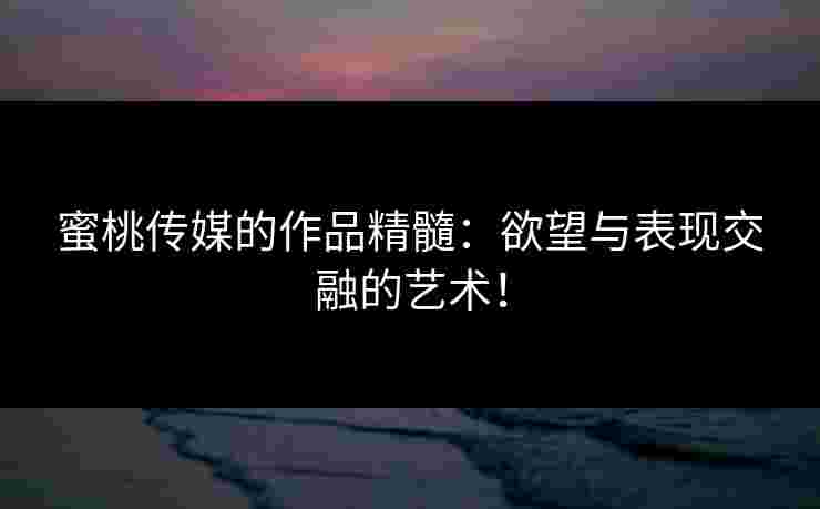 蜜桃传媒的作品精髓：欲望与表现交融的艺术！