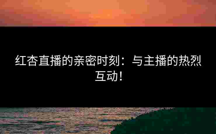 红杏直播的亲密时刻：与主播的热烈互动！