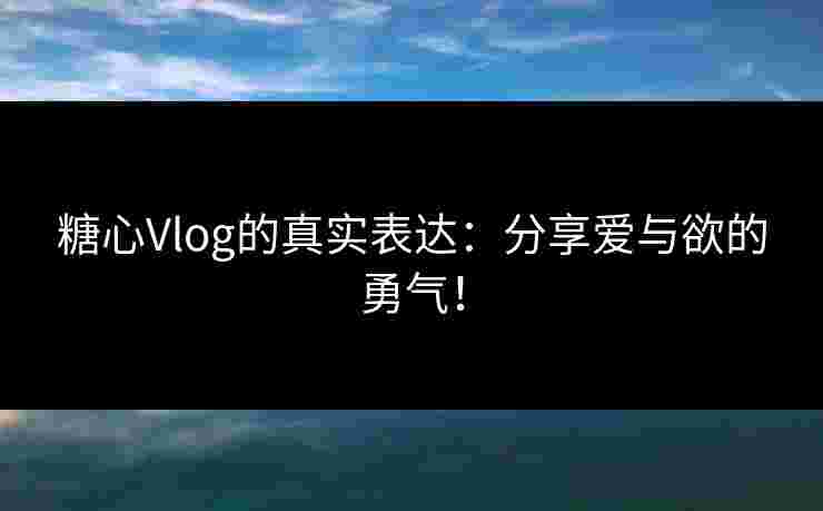 糖心Vlog的真实表达：分享爱与欲的勇气！