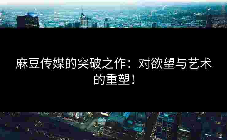 麻豆传媒的突破之作：对欲望与艺术的重塑！