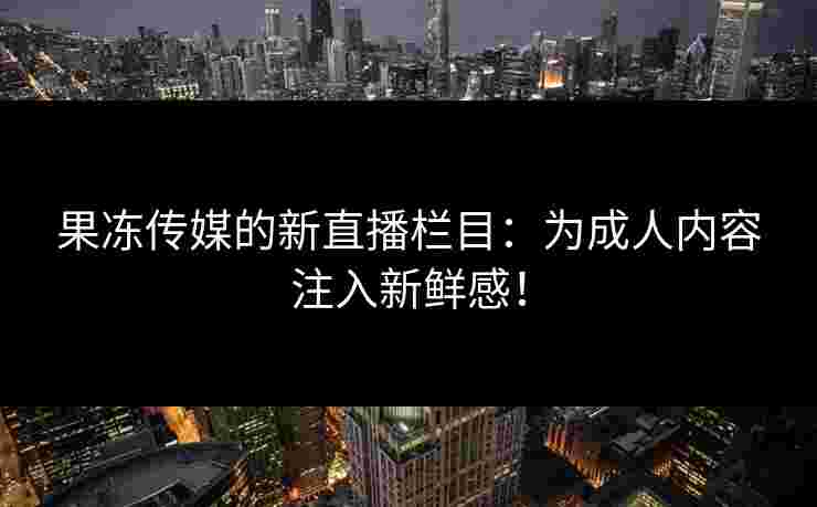 果冻传媒的新直播栏目：为成人内容注入新鲜感！
